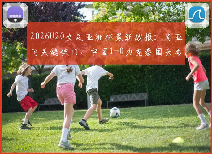 2026U20女足亚洲杯最新战报：肖亚飞关键破门，中国1-0力克泰国头名晋级，附小组积分榜与淘汰赛对手分析