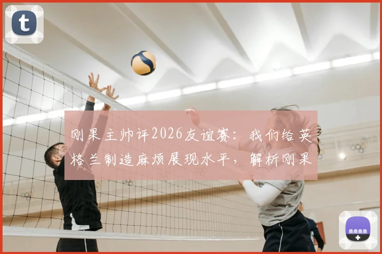 刚果主帅评2026友谊赛：我们给英格兰制造麻烦展现水平，解析刚果足球崛起与最新阵容