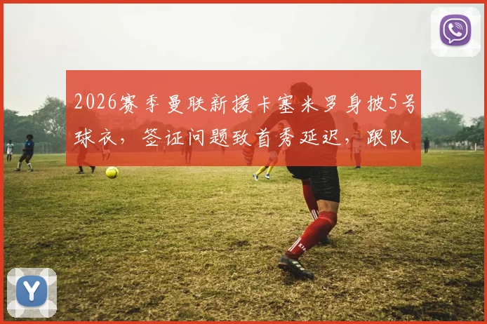 2026赛季曼联新援卡塞米罗身披5号球衣，签证问题致首秀延迟，跟队记者透露最新进展