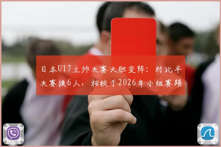 日本U17主帅决赛大胆变阵：对比半决赛换6人，相较于2026年小组赛踢国足时更换5名首发，背后战术思路解读