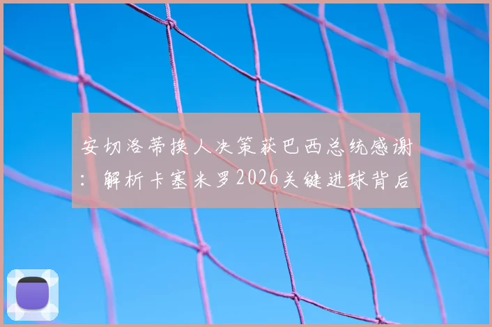 安切洛蒂换人决策获巴西总统感谢：解析卡塞米罗2026关键进球背后，未遭换下的真实原因