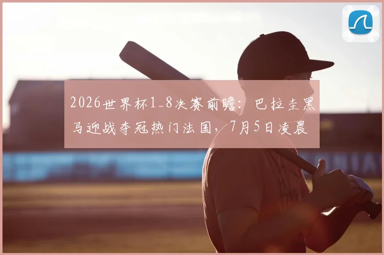 2026世界杯1_8决赛前瞻：巴拉圭黑马迎战夺冠热门法国，7月5日凌晨5点打响，攻防战术与历史战绩深度剖析