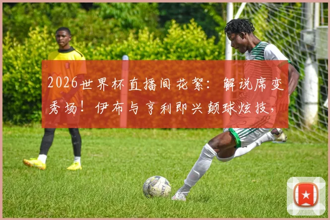 2026世界杯直播间花絮：解说席变秀场！伊布与亨利即兴颠球炫技，完整视频观看指南
