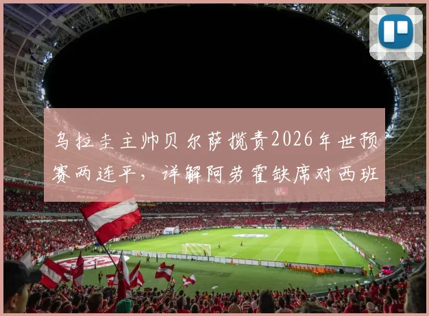 乌拉圭主帅贝尔萨揽责2026年世预赛两连平，详解阿劳霍缺席对西班牙之战原因及球队伤病状况