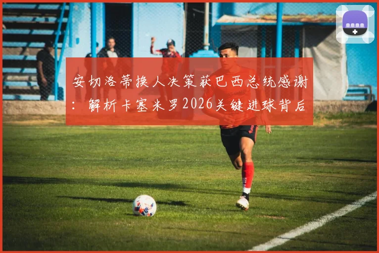 安切洛蒂换人决策获巴西总统感谢：解析卡塞米罗2026关键进球背后，未遭换下的真实原因
