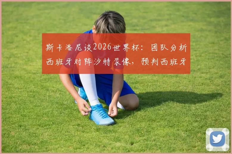 斯卡洛尼谈2026世界杯：团队分析西班牙对阵沙特录像，预判西班牙队将冲击决赛圈