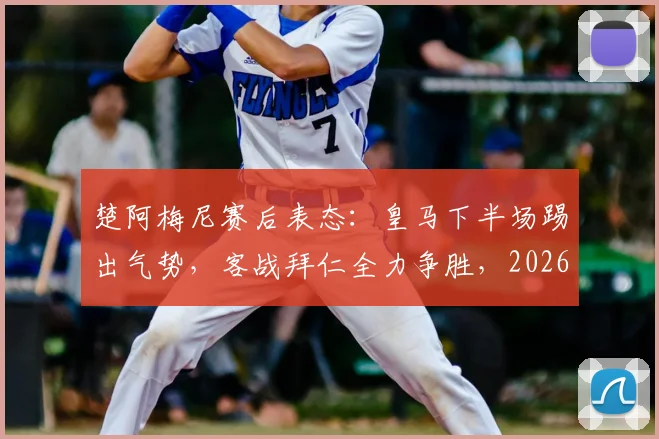 楚阿梅尼赛后表态：皇马下半场踢出气势，客战拜仁全力争胜，2026欧冠晋级前景分析