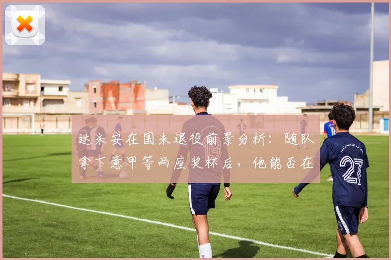 达米安在国米退役前景分析:随队拿下意甲等两座奖杯后,他能否在蓝黑军团终老?