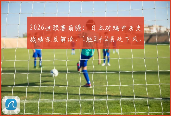 2026世预赛前瞻：日本对瑞典历史战绩深度解读，1胜2平2负处下风，总进球数竟打平！
