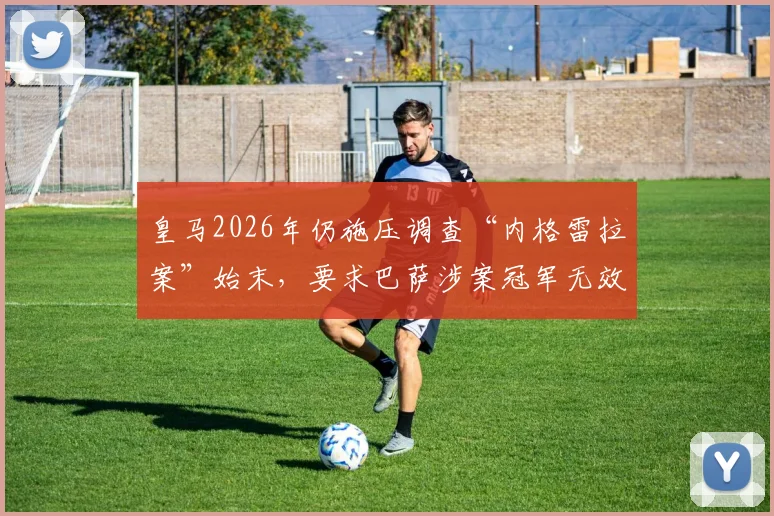 皇马2026年仍施压调查“内格雷拉案”始末,要求巴萨涉案冠军无效背后真相